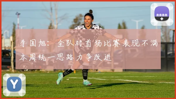 李国旭：全队对首场比赛表现不满本周统一思路力争改进