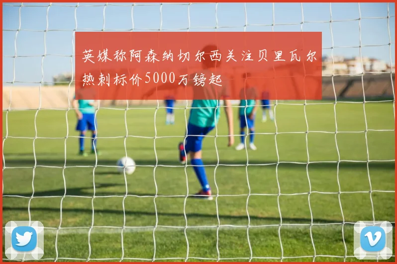 英媒称阿森纳切尔西关注贝里瓦尔热刺标价5000万镑起