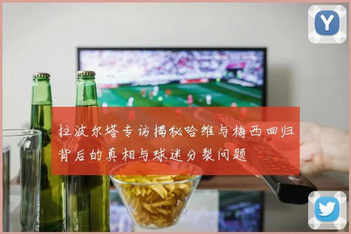 拉波尔塔专访揭秘哈维与梅西回归背后的真相与球迷分裂问题