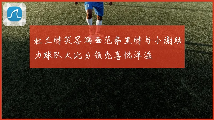 杜兰特笑容满面范弗里特与小谢助力球队大比分领先喜悦洋溢