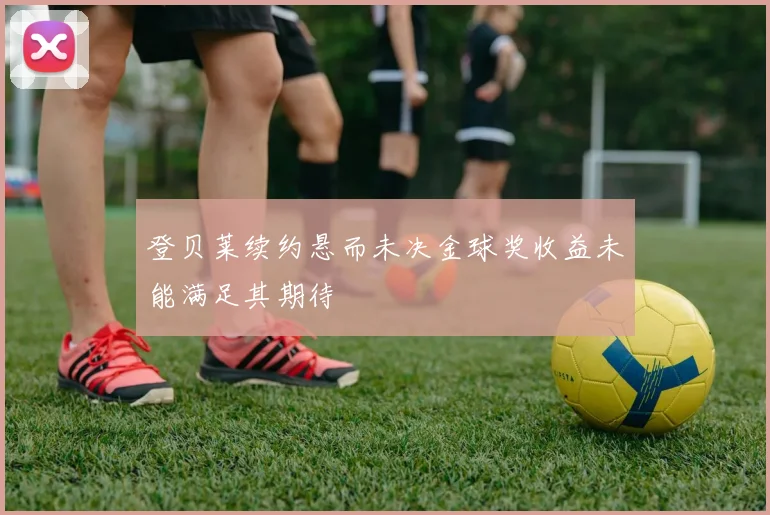 登贝莱续约悬而未决金球奖收益未能满足其期待