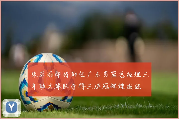 朱芳雨即将卸任广东男篮总经理三年助力球队夺得三连冠辉煌成就