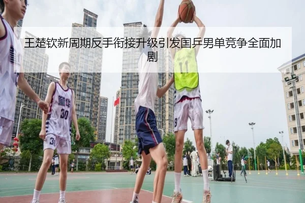 王楚钦新周期反手衔接升级引发国乒男单竞争全面加剧