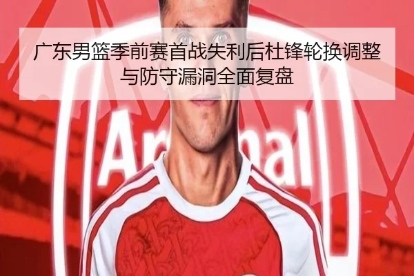 广东男篮季前赛首战失利后杜锋轮换调整与防守漏洞全面复盘